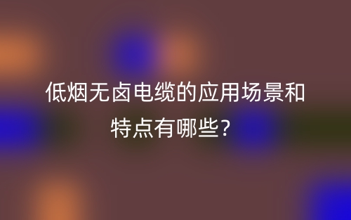 低煙無鹵電纜的應(yīng)用場(chǎng)景和特點(diǎn)有哪些？(圖1)
