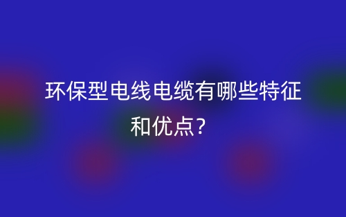 環(huán)保型電線電纜有哪些特征和優(yōu)點？(圖1)