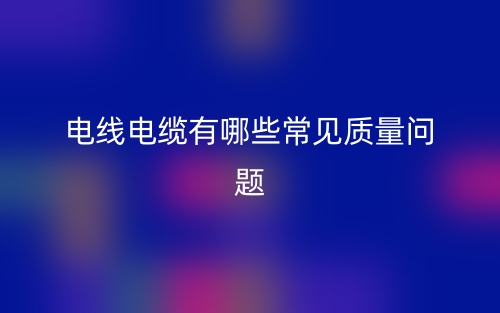電線電纜有哪些常見質(zhì)量問題？(圖1)