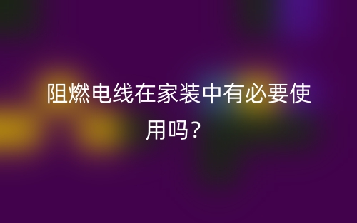 阻燃電線在家裝中有必要使用嗎？(圖1)