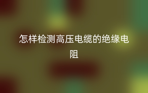 怎樣檢測高壓電纜的絕緣電阻(圖1)