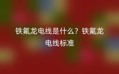 鐵氟龍電線是什么？鐵氟龍電線標(biāo)準(zhǔn)(圖1)