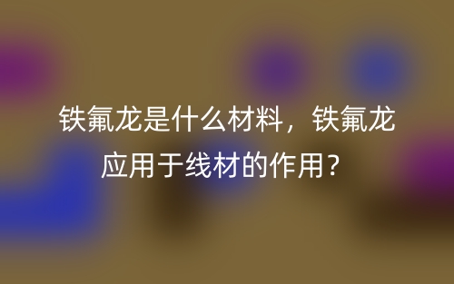 鐵氟龍是什么材料，鐵氟龍應(yīng)用于線材的作用？(圖1)