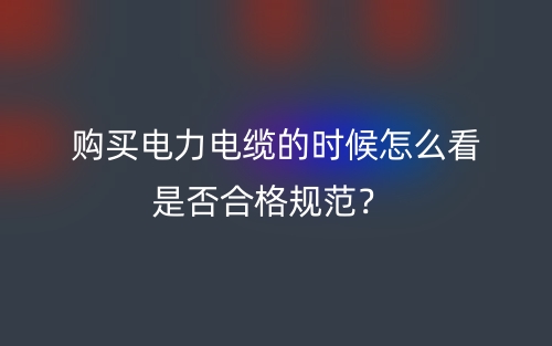 購(gòu)買電力電纜的時(shí)候怎么看是否合格規(guī)范？(圖1)