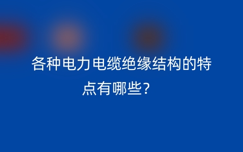 各種電力電纜絕緣結(jié)構(gòu)的特點(diǎn)有哪些？(圖1)