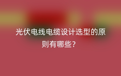 光伏電線電纜設(shè)計選型的原則有哪些？(圖1)