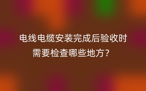 電線電纜安裝完成后驗(yàn)收時(shí)需要檢查哪些地方？(圖1)