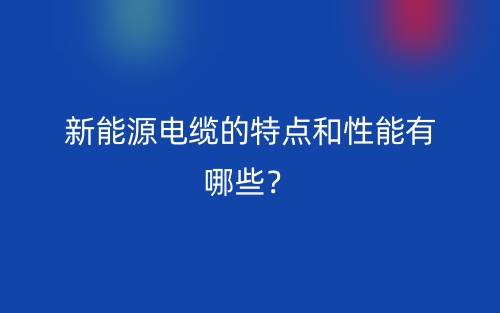 新能源電纜的特點和性能有哪些？(圖1)