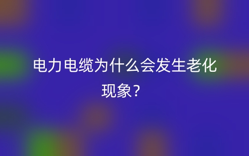 電力電纜為什么會發(fā)生老化現象？(圖1)