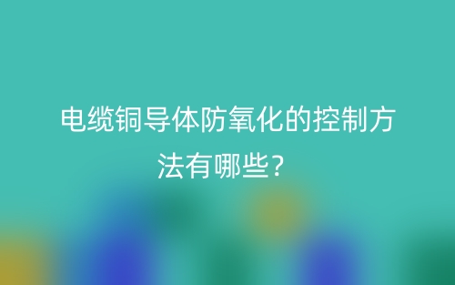 電纜銅導(dǎo)體防氧化的控制方法有哪些？(圖1)