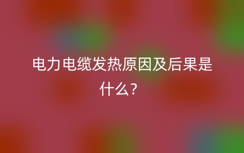 電力電纜發(fā)熱原因及后果是什么？(圖1)