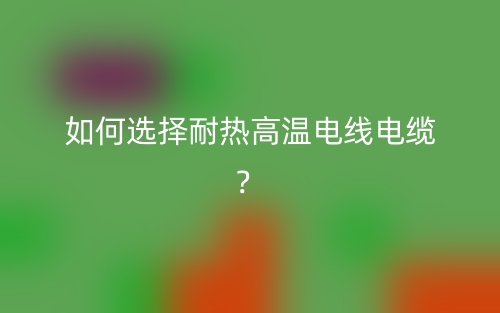 如何選擇耐熱高溫電線電纜？(圖1)