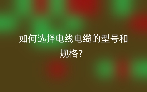 如何選擇電線電纜的型號(hào)和規(guī)格？(圖1)