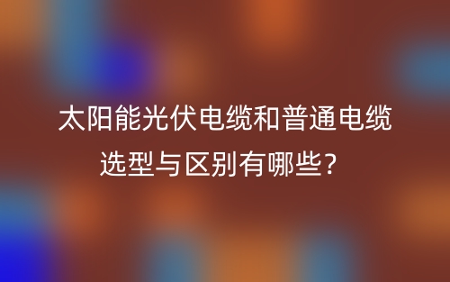 太陽能光伏電纜和普通電纜選型與區(qū)別有哪些？(圖1)