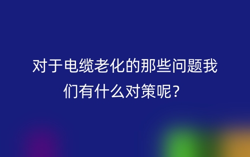 對(duì)于電纜老化的那些問題我們有什么對(duì)策呢？(圖1)