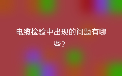 電纜檢驗中出現(xiàn)的問題有哪些？(圖1)
