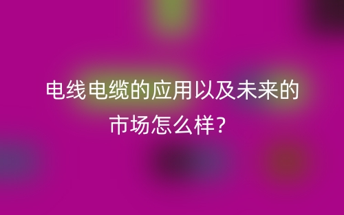 電線電纜的應用以及未來的市場怎么樣？(圖1)