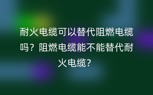 耐火電纜可以替代阻燃電纜嗎？阻燃電纜能不能替代耐火電纜？(圖1)
